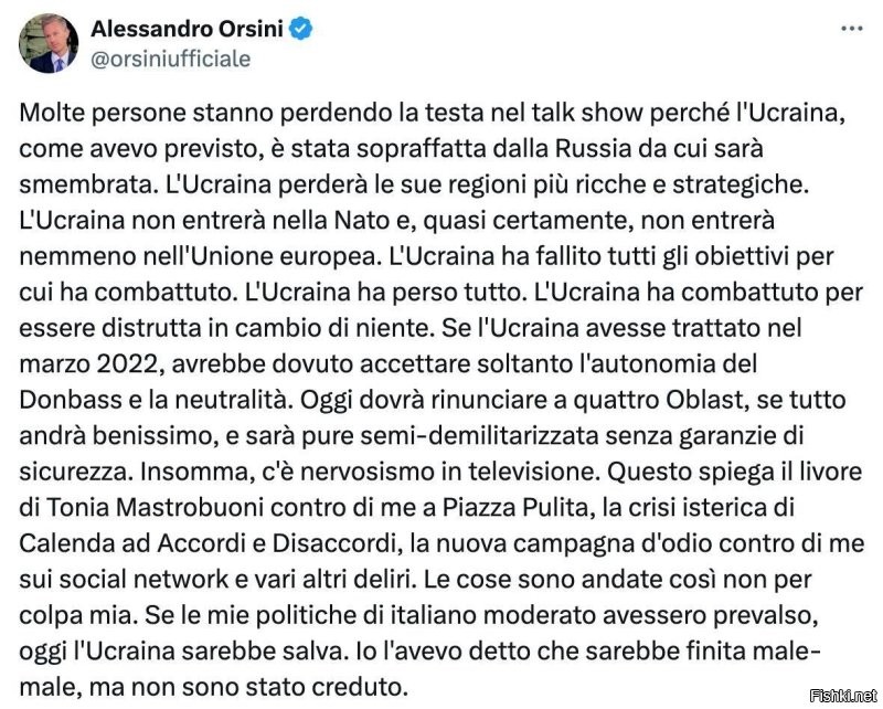 Глава исследовательского центра международной безопасности при римском университете Luiss Алессандро Орсини - о будущем Украины:Многие сходят с ума на ток-шоу, потому что Украина, как я и предсказывал, была захвачена Россией и будет расчленена. Украина потеряет свои самые богатые и стратегически важные регионы. Украина не вступит в НАТО и, почти наверняка, не вступит в Европейский Союз. Украина не достигла тех целей, за которые боролась. Украина потеряла все. Украина боролась за то, чтобы ее уничтожили, не получив взамен ничего. Если бы Украина вела переговоры в марте 2022 года, ей пришлось бы принять только автономию Донбасса и нейтралитет. Сегодня ей придется отказаться от четырех областей, если все пойдет хорошо, она будет полудемилитаризована без каких-либо гарантий безопасности. Я говорил, что это плохо кончится, но мне никто не верил.